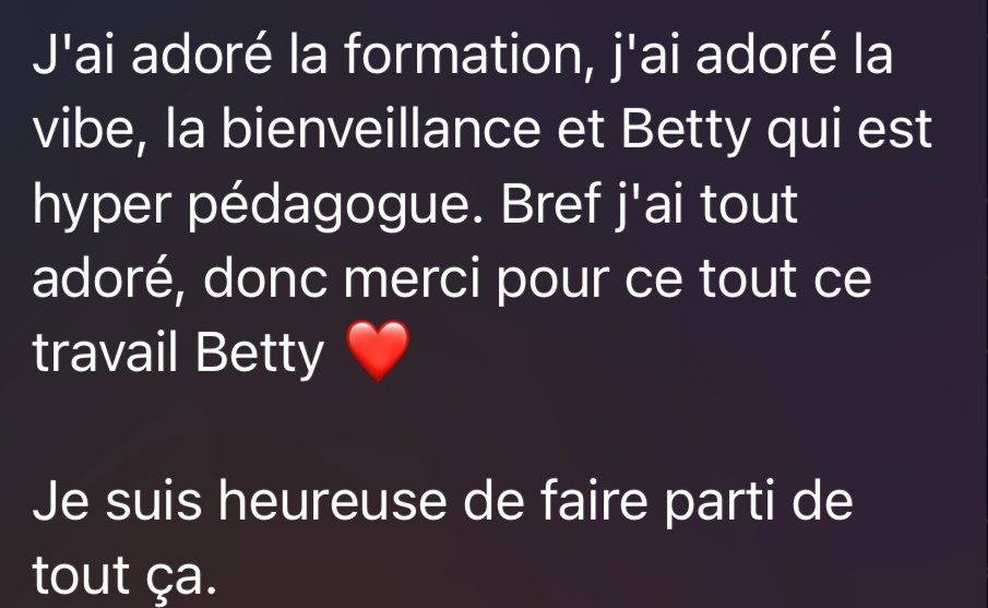 Message d’une élève : « J’ai adoré la formation, j’ai adoré la vibe, la bienveillance et Betty qui est hyper pédagogue. Bref j’ai tout adoré, donc merci pour tout ce travail Betty. Je suis heureuse de faire partie de tout ça. »
