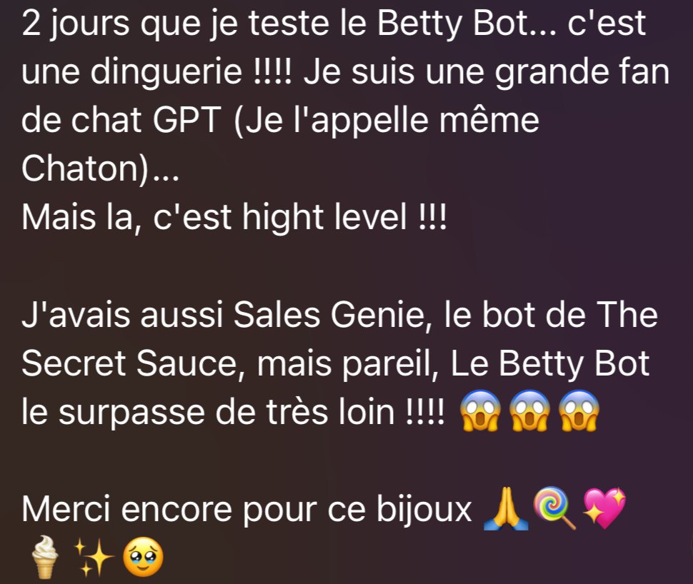 Message d’une élève : « 2 jours que je teste le Betty Bot… c’est une dinguerie ! Je suis une grande fan de ChatGPT… Mais là, c’est high level ! J’avais aussi Sales Genie, le bot de The Secret Sauce, mais pareil, le Betty Bot le surpasse de très loin ! Merci encore pour ce bijou. »